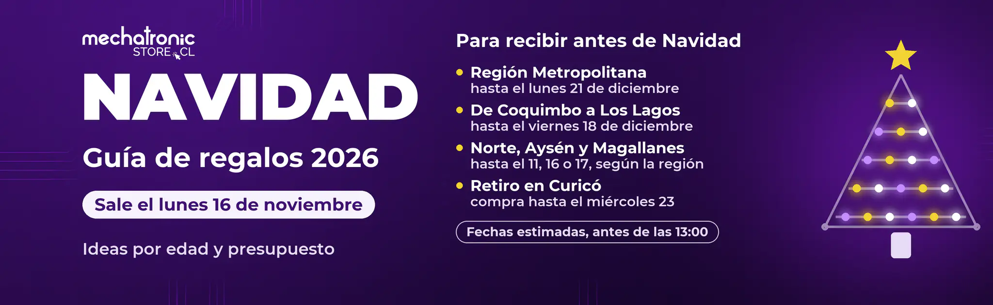 Regalos de Navidad 2026 MechatronicStore Navidad 2026 en Mechatronicstore. La guía de regalos sale el lunes 16 de noviembre. Fechas estimadas para recibir antes de Navidad, comprando antes de las 13:00. Región Metropolitana, hasta el lunes 21 de diciembre. De Coquimbo a Los Lagos, hasta el viernes 18. Norte, Aysén y Magallanes, hasta el 11, 16 o 17 según la región. Retiro en Curicó, compra hasta el miércoles 23